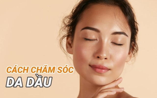 Cách chăm sóc da mặt dầu hiệu quả, chuẩn khoa học